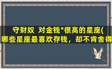 守财奴  对金钱*很高的星座(哪些星座最喜欢存钱，却不肯舍得花钱？)